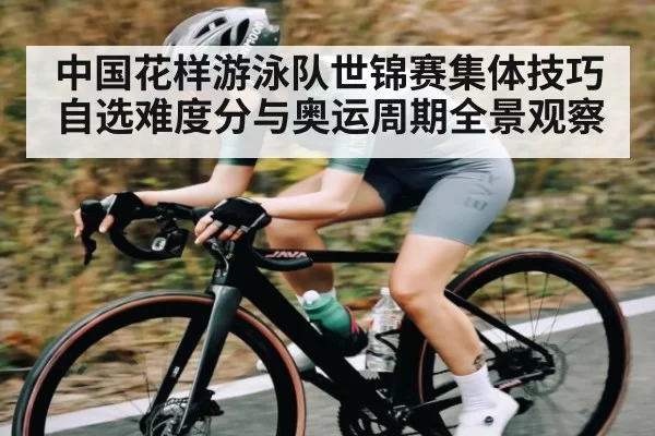 中国花样游泳队世锦赛集体技巧自选难度分与奥运周期全景观察